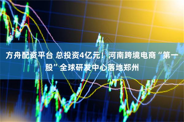 方舟配资平台 总投资4亿元！河南跨境电商“第一股”全球研发中心落地郑州
