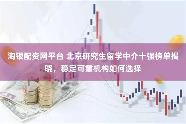 淘银配资网平台 北京研究生留学中介十强榜单揭晓，稳定可靠机构如何选择
