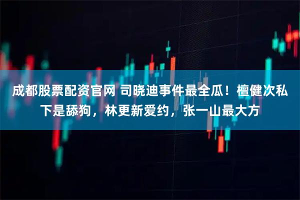 成都股票配资官网 司晓迪事件最全瓜！檀健次私下是舔狗，林更新爱约，张一山最大方
