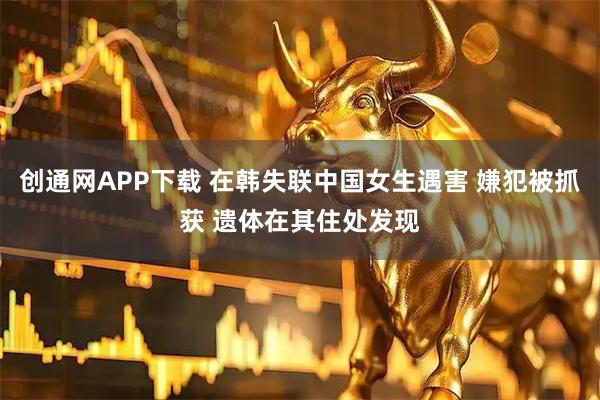 创通网APP下载 在韩失联中国女生遇害 嫌犯被抓获 遗体在其住处发现